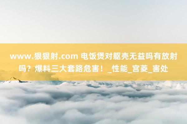 www.狠狠射.com 电饭煲对躯壳无益吗有放射吗？爆料三大套路危害！_性能_宫菱_害处
