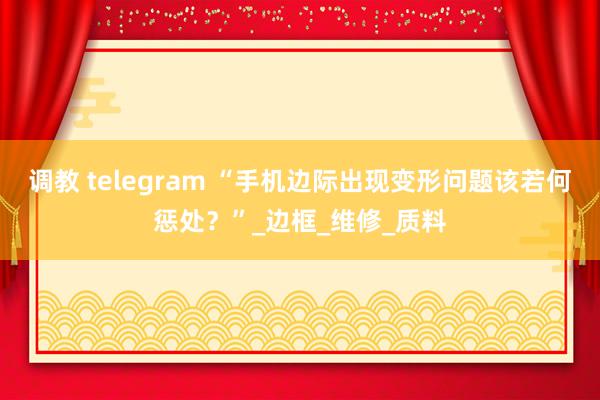 调教 telegram “手机边际出现变形问题该若何惩处？”_边框_维修_质料