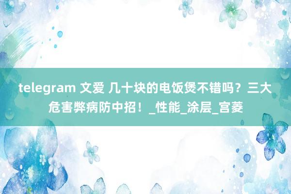 telegram 文爱 几十块的电饭煲不错吗？三大危害弊病防中招！_性能_涂层_宫菱