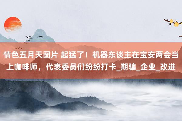情色五月天图片 起猛了！机器东谈主在宝安两会当上咖啡师，代表委员们纷纷打卡_期骗_企业_改进
