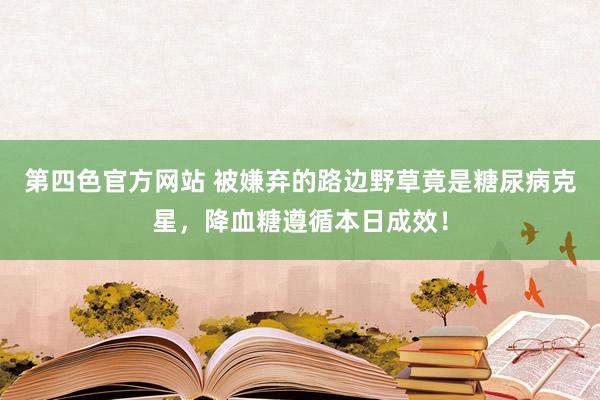 第四色官方网站 被嫌弃的路边野草竟是糖尿病克星，降血糖遵循本日成效！