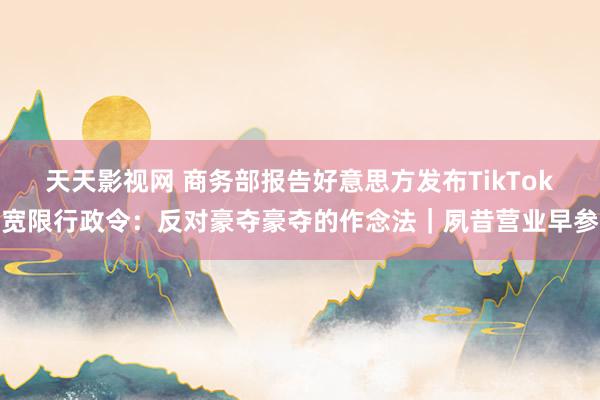 天天影视网 商务部报告好意思方发布TikTok宽限行政令：反对豪夺豪夺的作念法｜夙昔营业早参