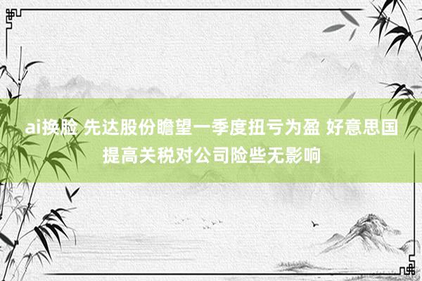ai换脸 先达股份瞻望一季度扭亏为盈 好意思国提高关税对公司险些无影响