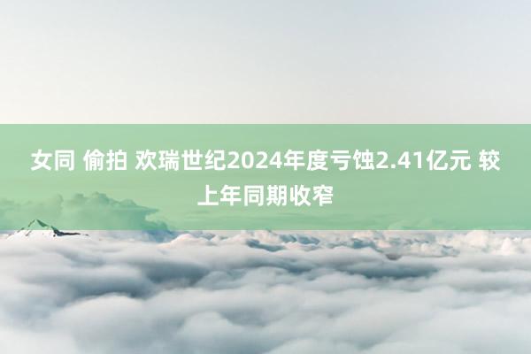 女同 偷拍 欢瑞世纪2024年度亏蚀2.41亿元 较上年同期收窄