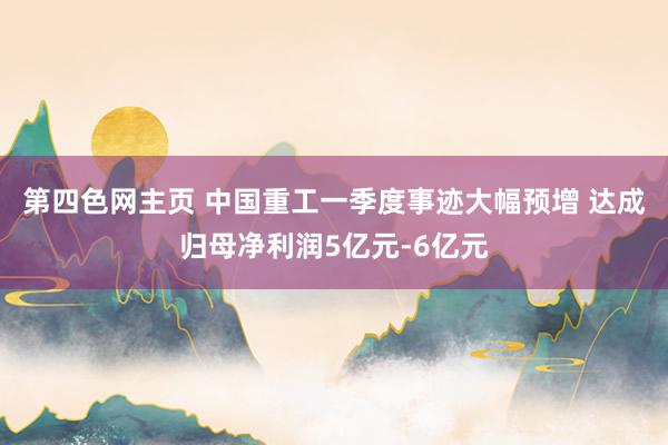 第四色网主页 中国重工一季度事迹大幅预增 达成归母净利润5亿元-6亿元
