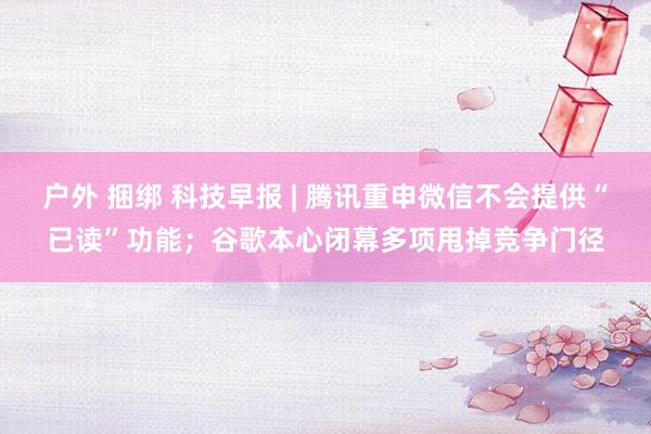 户外 捆绑 科技早报 | 腾讯重申微信不会提供“已读”功能；谷歌本心闭幕多项甩掉竞争门径
