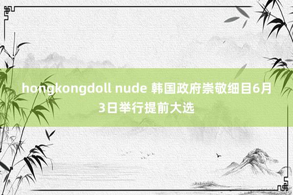 hongkongdoll nude 韩国政府崇敬细目6月3日举行提前大选