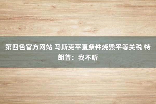 第四色官方网站 马斯克平直条件烧毁平等关税 特朗普：我不听