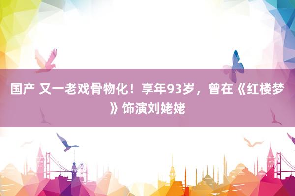 国产 又一老戏骨物化！享年93岁，曾在《红楼梦》饰演刘姥姥