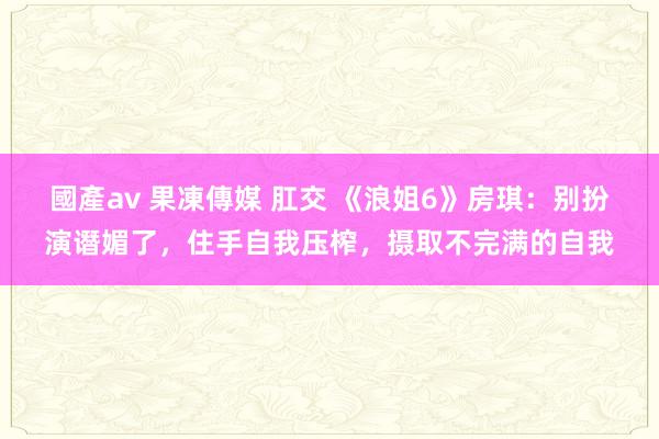 國產av 果凍傳媒 肛交 《浪姐6》房琪：别扮演谮媚了，住手自我压榨，摄取不完满的自我