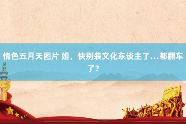 情色五月天图片 姐，快别装文化东谈主了…都翻车了？