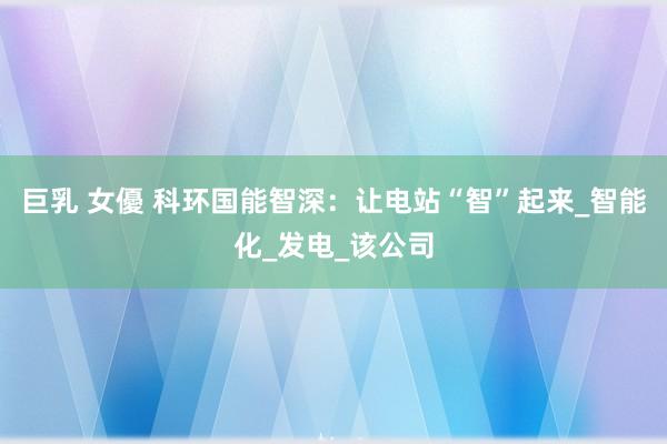 巨乳 女優 科环国能智深：让电站“智”起来_智能化_发电_该公司