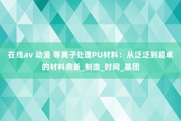 在线av 动漫 等离子处理PU材料：从泛泛到超卓的材料鼎新_制造_时间_基团