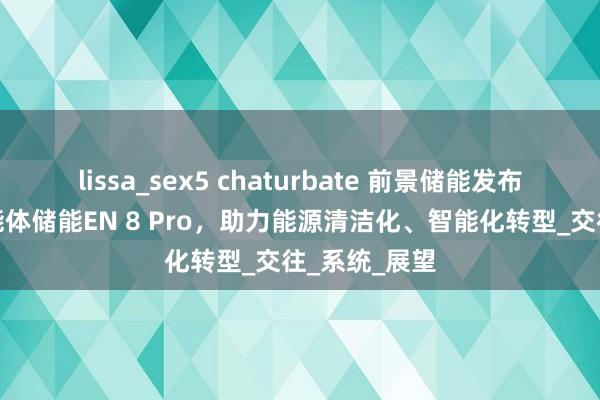 lissa_sex5 chaturbate 前景储能发布环球首款智能体储能EN 8 Pro，助力能源清洁化、智能化转型_交往_系统_展望