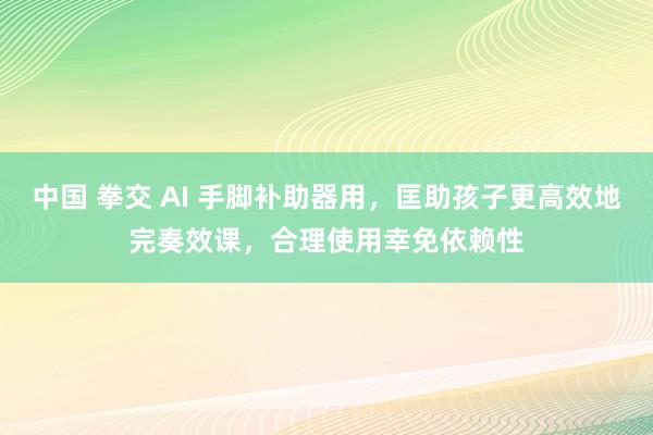 中国 拳交 AI 手脚补助器用，匡助孩子更高效地完奏效课，合理使用幸免依赖性