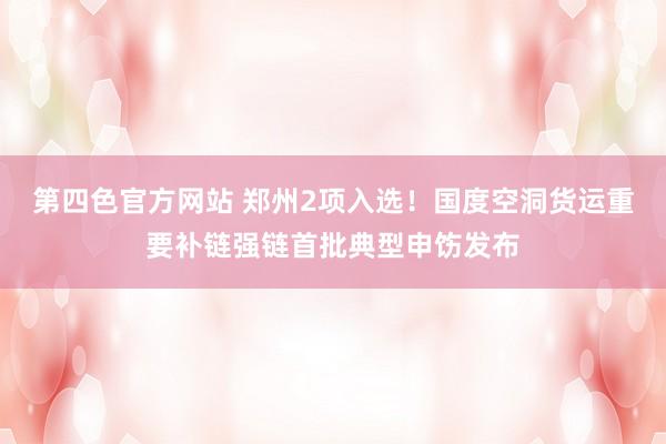 第四色官方网站 郑州2项入选！国度空洞货运重要补链强链首批典型申饬发布