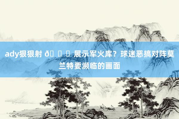 ady狠狠射 😂展示军火库？球迷恶搞对阵莫兰特要濒临的画面