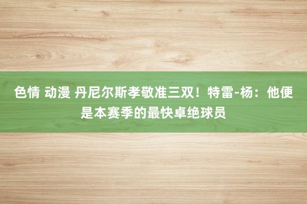 色情 动漫 丹尼尔斯孝敬准三双!特雷-杨:他便是本赛季的最快卓绝球员