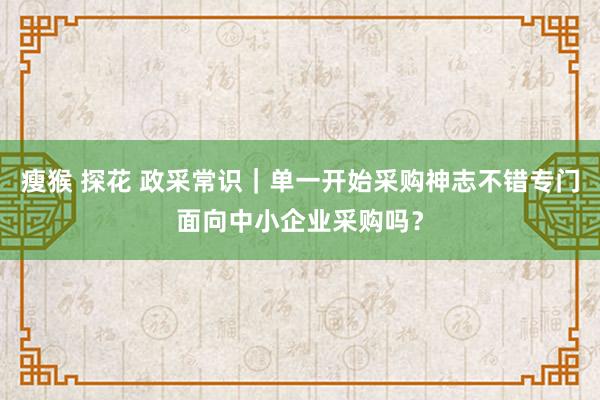 瘦猴 探花 政采常识｜单一开始采购神志不错专门面向中小企业采购吗？