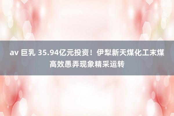 av 巨乳 35.94亿元投资！伊犁新天煤化工末煤高效愚弄现象精采运转