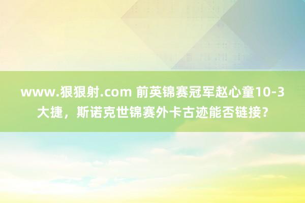www.狠狠射.com 前英锦赛冠军赵心童10-3大捷，斯诺克世锦赛外卡古迹能否链接？