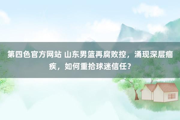 第四色官方网站 山东男篮再腐败控，涌现深层痼疾，如何重拾球迷信任？