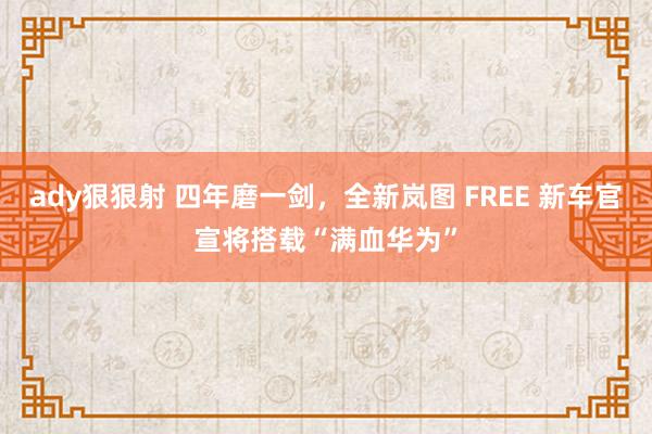 ady狠狠射 四年磨一剑，全新岚图 FREE 新车官宣将搭载“满血华为”