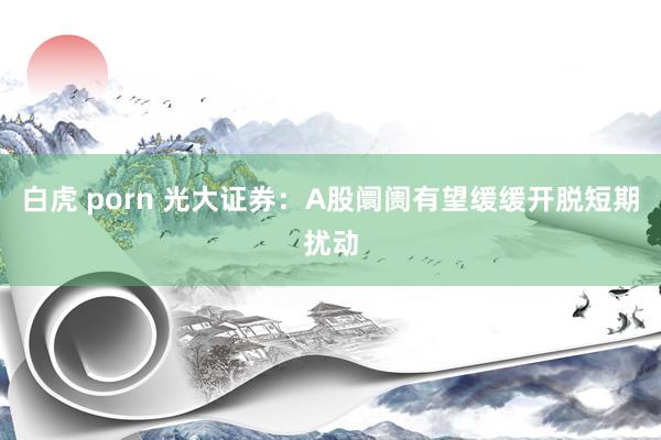 白虎 porn 光大证券：A股阛阓有望缓缓开脱短期扰动