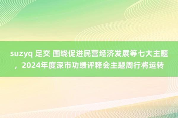 suzyq 足交 围绕促进民营经济发展等七大主题，2024年度深市功绩评释会主题周行将运转