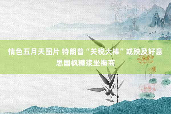 情色五月天图片 特朗普“关税大棒”或殃及好意思国枫糖浆坐褥商