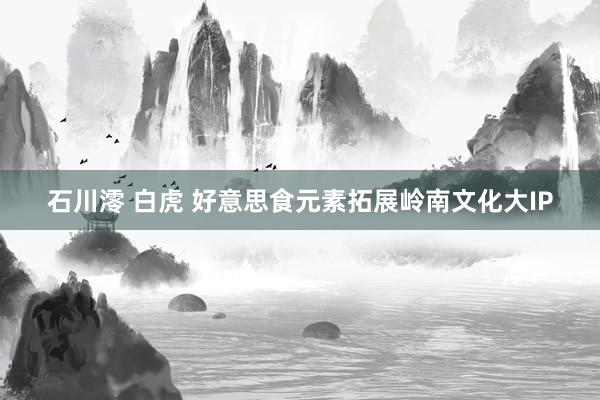 石川澪 白虎 好意思食元素拓展岭南文化大IP