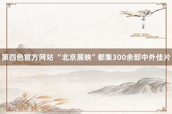 第四色官方网站 “北京展映”都集300余部中外佳片