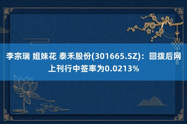 李宗瑞 姐妹花 泰禾股份(301665.SZ)：回拨后网上刊行中签率为0.0213%