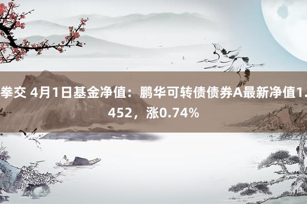 拳交 4月1日基金净值：鹏华可转债债券A最新净值1.452，涨0.74%
