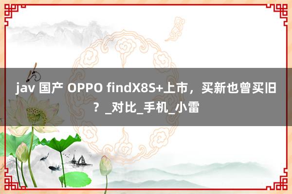 jav 国产 OPPO findX8S+上市，买新也曾买旧？_对比_手机_小雷