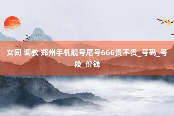 女同 调教 郑州手机靓号尾号666贵不贵_号码_号段_价钱