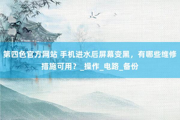 第四色官方网站 手机进水后屏幕变黑，有哪些维修措施可用？_操作_电路_备份