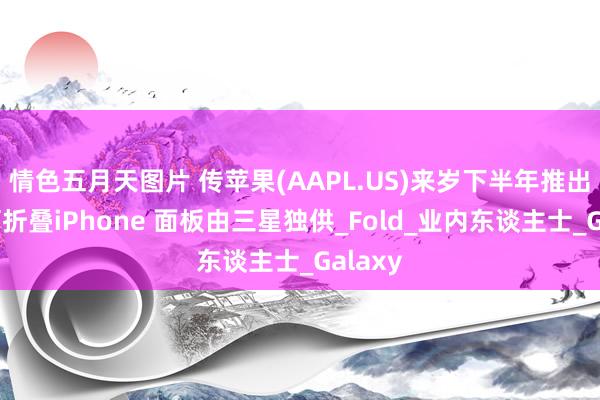 情色五月天图片 传苹果(AAPL.US)来岁下半年推出首款可折叠iPhone 面板由三星独供_Fold_业内东谈主士_Galaxy
