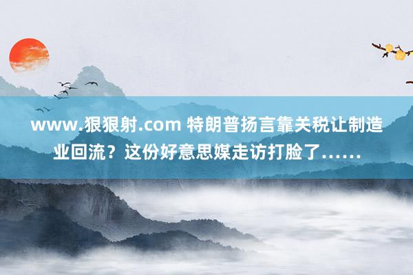 www.狠狠射.com 特朗普扬言靠关税让制造业回流？这份好意思媒走访打脸了……