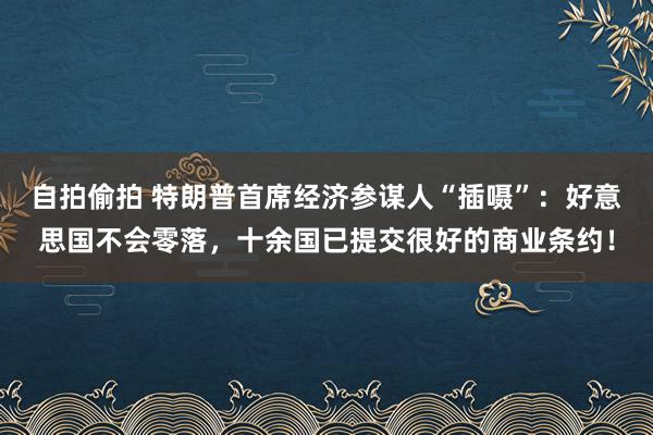 自拍偷拍 特朗普首席经济参谋人“插嗫”：好意思国不会零落，十余国已提交很好的商业条约！