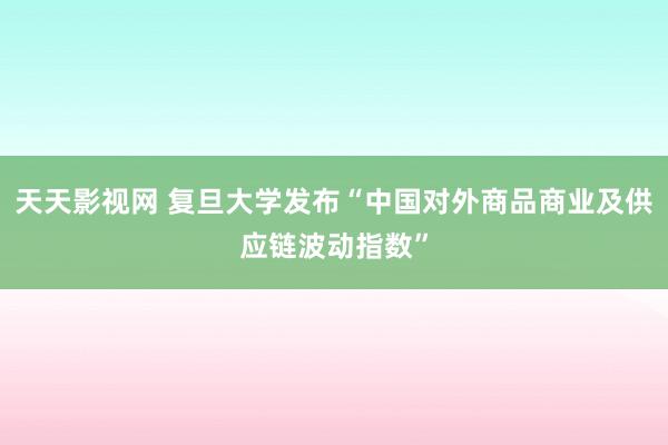 天天影视网 复旦大学发布“中国对外商品商业及供应链波动指数”