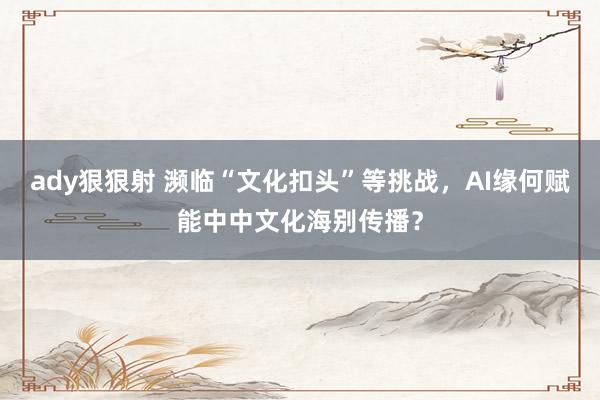 ady狠狠射 濒临“文化扣头”等挑战，AI缘何赋能中中文化海别传播？