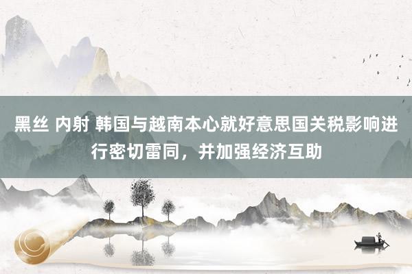 黑丝 内射 韩国与越南本心就好意思国关税影响进行密切雷同，并加强经济互助