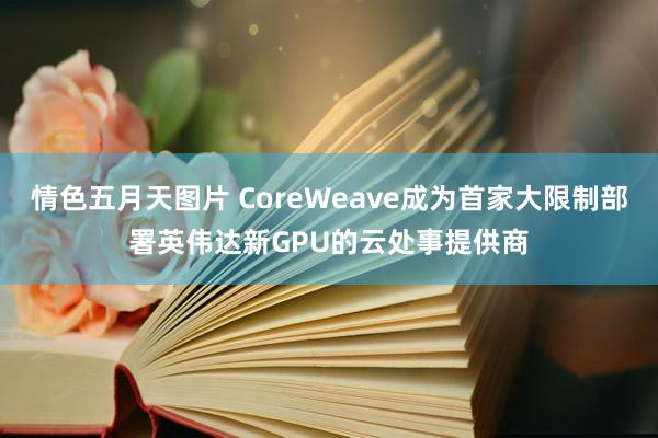 情色五月天图片 CoreWeave成为首家大限制部署英伟达新GPU的云处事提供商