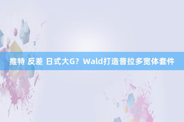 推特 反差 日式大G？Wald打造普拉多宽体套件
