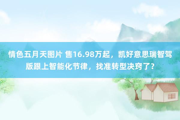 情色五月天图片 售16.98万起，凯好意思瑞智驾版跟上智能化节律，找准转型决窍了？