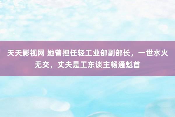 天天影视网 她曾担任轻工业部副部长，一世水火无交，丈夫是工东谈主畅通魁首