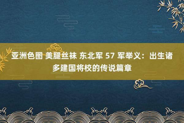亚洲色图 美腿丝袜 东北军 57 军举义：出生诸多建国将校的传说篇章