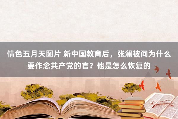 情色五月天图片 新中国教育后，张澜被问为什么要作念共产党的官？他是怎么恢复的