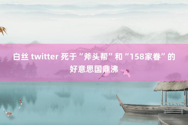 白丝 twitter 死于“斧头帮”和“158家眷”的好意思国鼎沸
